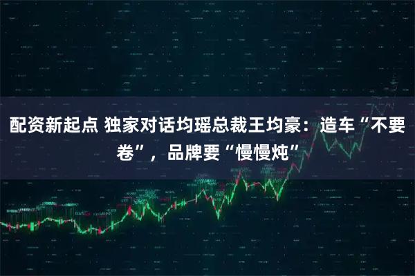 配资新起点 独家对话均瑶总裁王均豪:造车“不要卷”,品牌要“慢慢炖”
