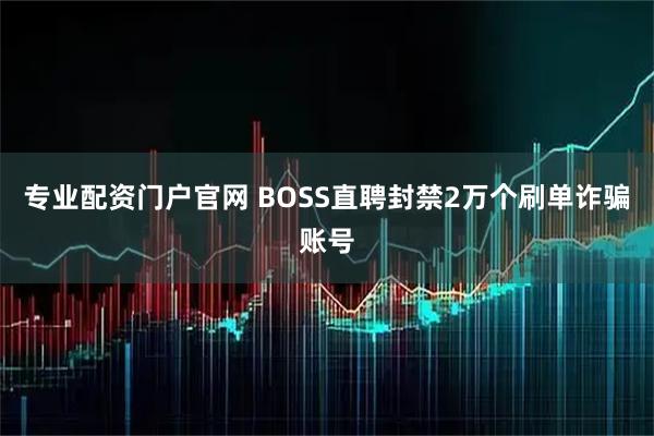 专业配资门户官网 BOSS直聘封禁2万个刷单诈骗账号