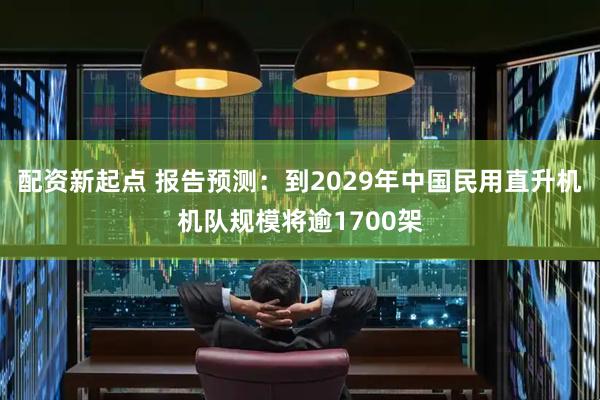 配资新起点 报告预测:到2029年中国民用直升机机队规模将逾1700架