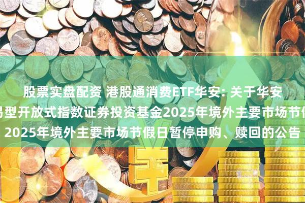 股票实盘配资 港股通消费ETF华安: 关于华安国证港股通消费主题交易型开放式指数证券投资基金2025年境外主要市场节假日暂停申购、赎回的公告