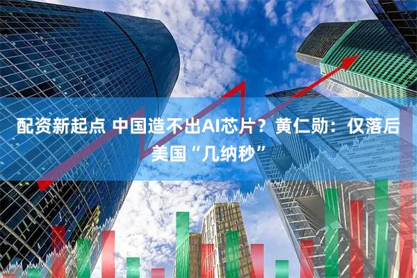 配资新起点 中国造不出AI芯片?黄仁勋:仅落后美国“几纳秒”