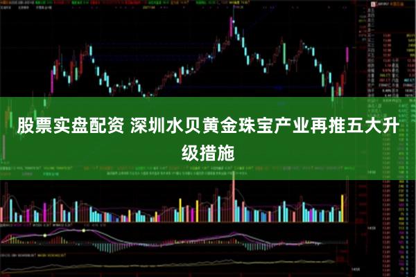 股票实盘配资 深圳水贝黄金珠宝产业再推五大升级措施