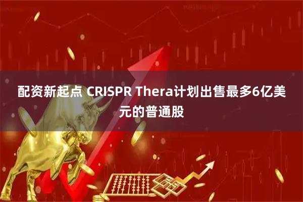 配资新起点 CRISPR Thera计划出售最多6亿美元的普通股