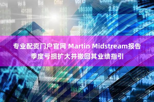 专业配资门户官网 Martin Midstream报告季度亏损扩大并撤回其业绩指引