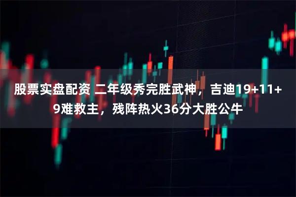 股票实盘配资 二年级秀完胜武神,吉迪19+11+9难救主,残阵热火36分大胜公牛