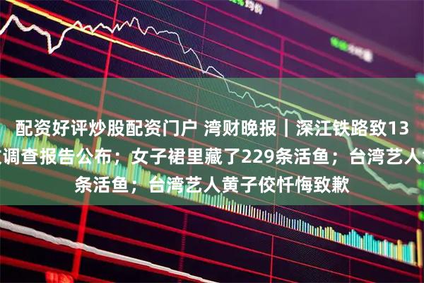 配资好评炒股配资门户 湾财晚报|深江铁路致13死重大坍塌事故调查报告公布;女子裙里藏了229条活鱼;台湾艺人黄子佼忏悔致歉