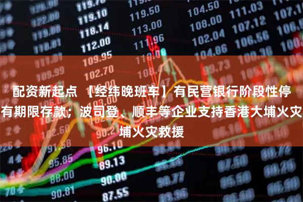 配资新起点 【经纬晚班车】有民营银行阶段性停售所有期限存款；波司登、顺丰等企业支持香港大埔火灾救援