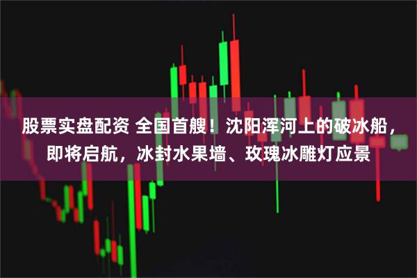 股票实盘配资 全国首艘!沈阳浑河上的破冰船,即将启航,冰封水果墙、玫瑰冰雕灯应景