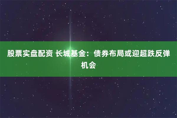 股票实盘配资 长城基金：债券布局或迎超跌反弹机会